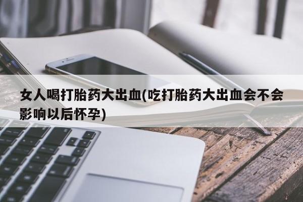 打胎药在线购买微信女人喝打胎药大出血(吃打胎药大出血会不会影响以后怀孕)
