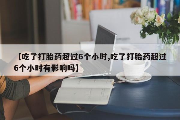 打胎药在线购买微信【吃了打胎药超过6个小时,吃了打胎药超过6个小时有影响吗】
