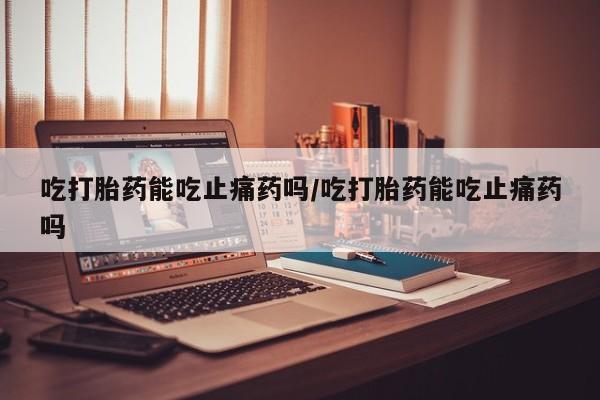 打胎药在线购买微信吃打胎药能吃止痛药吗/吃打胎药能吃止痛药吗