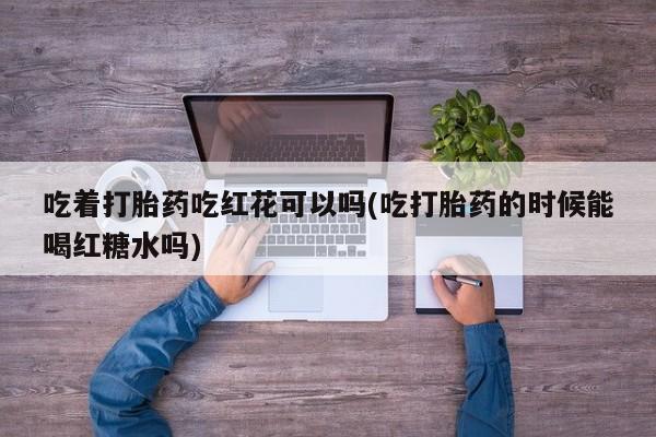 打胎药在线购买微信吃着打胎药吃红花可以吗(吃打胎药的时候能喝红糖水吗)