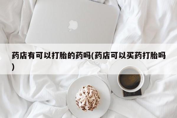 打胎药在线购买微信药店有可以打胎的药吗(药店可以买药打胎吗)