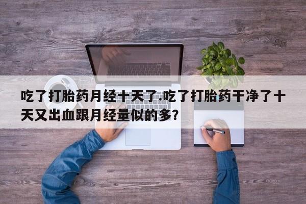 打胎药在线购买微信吃了打胎药月经十天了.吃了打胎药干净了十天又出血跟月经量似的多？