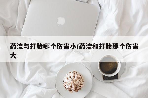 打胎药在线购买微信药流与打胎哪个伤害小/药流和打胎那个伤害大