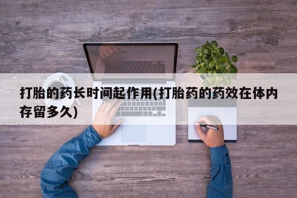 打胎药在线购买微信打胎的药长时间起作用(打胎药的药效在体内存留多久)
