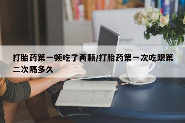 打胎药在线购买微信打胎药第一顿吃了两颗/打胎药第一次吃跟第二次隔多久