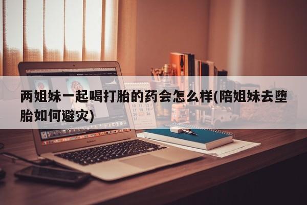 打胎药在线购买微信两姐妹一起喝打胎的药会怎么样(陪姐妹去堕胎如何避灾)