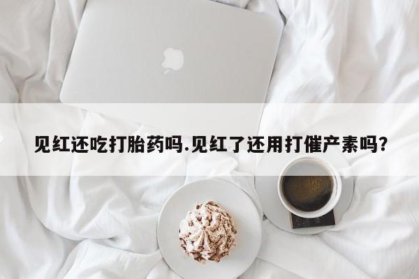 打胎药在线购买微信见红还吃打胎药吗.见红了还用打催产素吗？