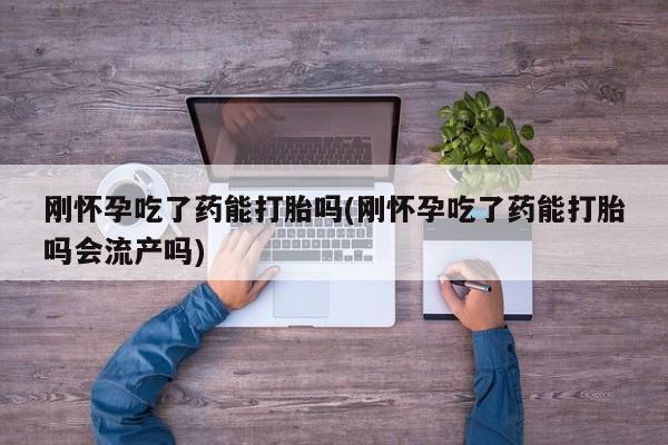 打胎药在线购买微信刚怀孕吃了药能打胎吗(刚怀孕吃了药能打胎吗会流产吗)