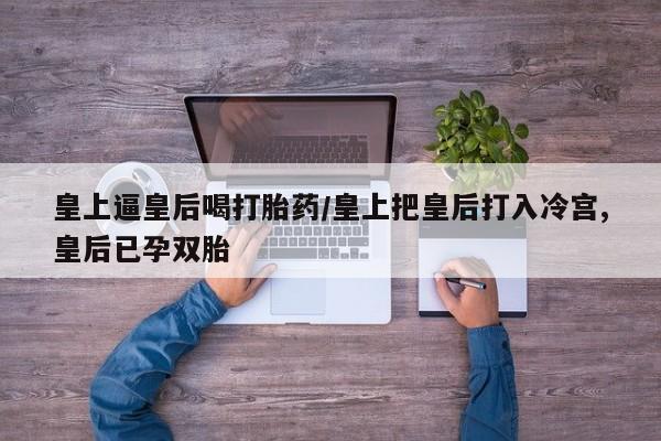 打胎药在线购买微信皇上逼皇后喝打胎药/皇上把皇后打入冷宫,皇后已孕双胎