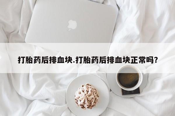 打胎药在线购买微信打胎药后排血块.打胎药后排血块正常吗？