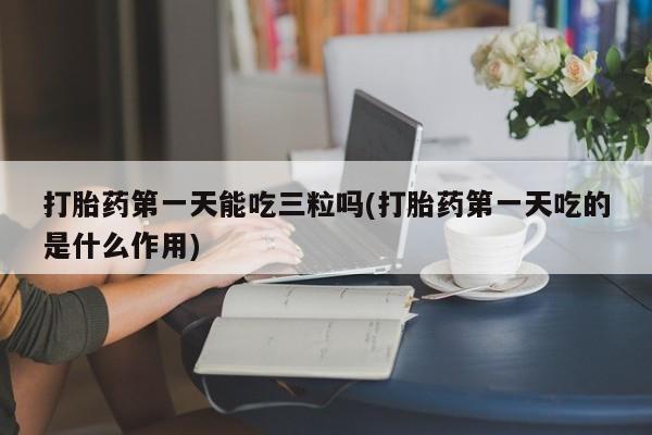 打胎药在线购买微信打胎药第一天能吃三粒吗(打胎药第一天吃的是什么作用)