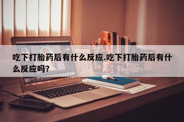 打胎药在线购买微信吃下打胎药后有什么反应.吃下打胎药后有什么反应吗？