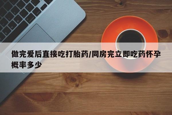 打胎药在线购买微信做完爱后直接吃打胎药/同房完立即吃药怀孕概率多少