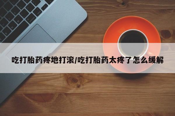 打胎药在线购买微信吃打胎药疼地打滚/吃打胎药太疼了怎么缓解