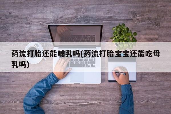 打胎药在线购买微信药流打胎还能哺乳吗(药流打胎宝宝还能吃母乳吗)