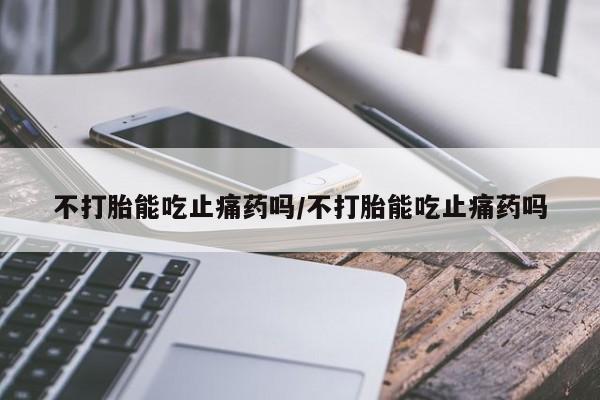 打胎药在线购买微信不打胎能吃止痛药吗/不打胎能吃止痛药吗