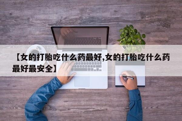 打胎药在线购买微信【女的打胎吃什么药最好,女的打胎吃什么药最好最安全】
