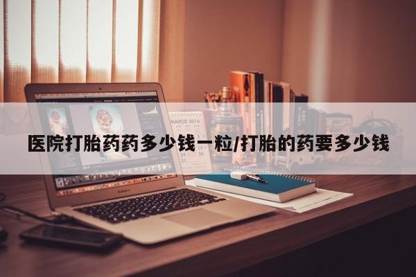 打胎药在线购买微信医院打胎药药多少钱一粒/打胎的药要多少钱