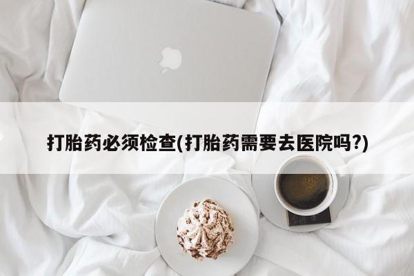 打胎药在线购买微信打胎药必须检查(打胎药需要去医院吗?)