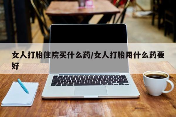 打胎药在线购买微信女人打胎住院买什么药/女人打胎用什么药要好