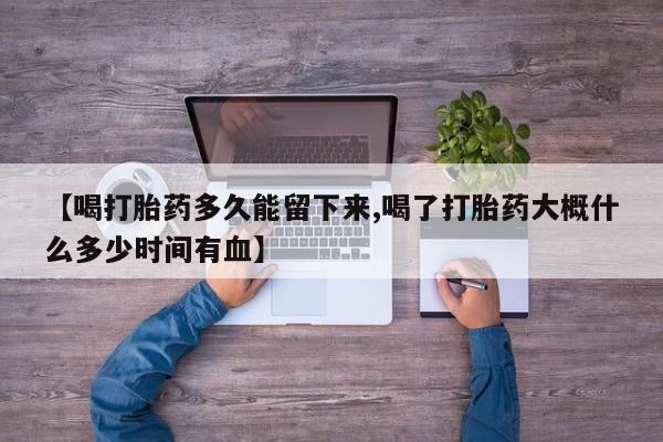打胎药在线购买微信【喝打胎药多久能留下来,喝了打胎药大概什么多少时间有血】