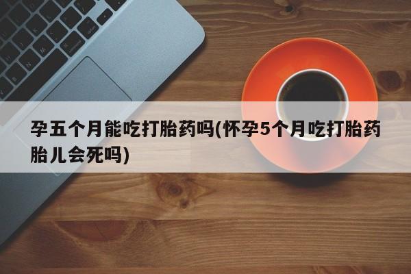 打胎药在线购买微信孕五个月能吃打胎药吗(怀孕5个月吃打胎药胎儿会死吗)