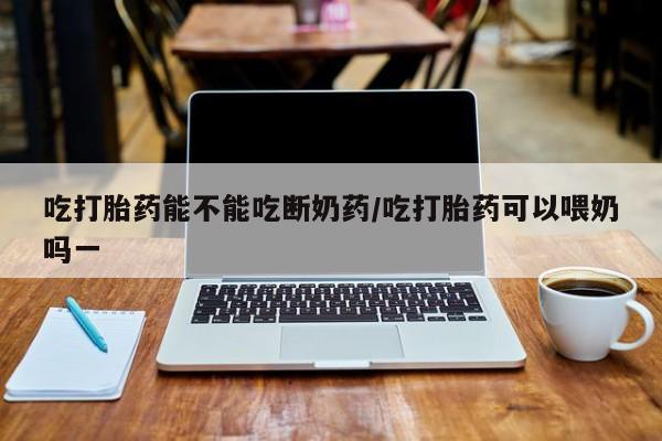 打胎药在线购买微信吃打胎药能不能吃断奶药/吃打胎药可以喂奶吗一