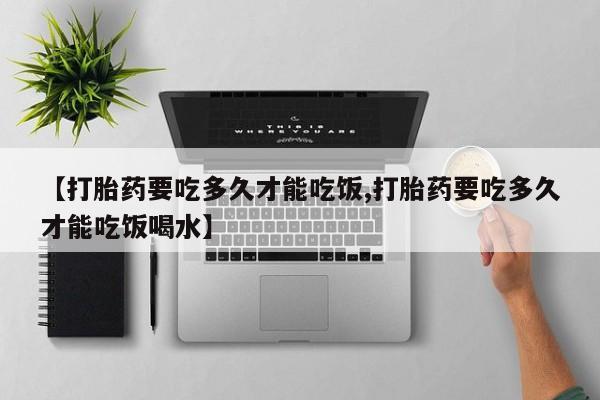 打胎药在线购买微信【打胎药要吃多久才能吃饭,打胎药要吃多久才能吃饭喝水】
