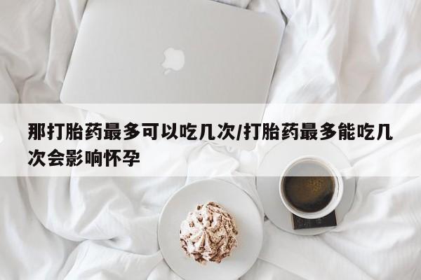 打胎药在线购买微信那打胎药最多可以吃几次/打胎药最多能吃几次会影响怀孕