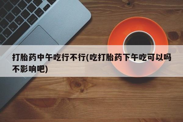 打胎药在线购买微信打胎药中午吃行不行(吃打胎药下午吃可以吗不影响吧)