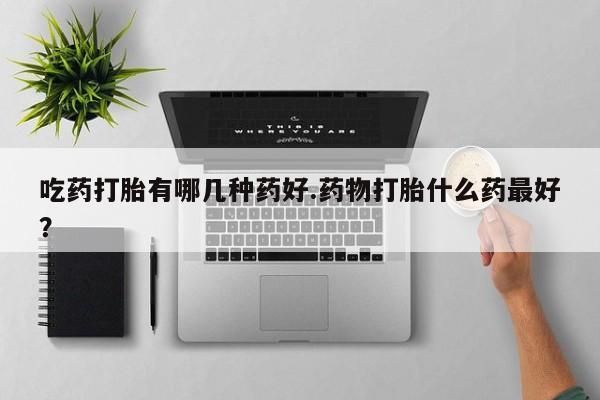打胎药在线购买微信吃药打胎有哪几种药好.药物打胎什么药最好？