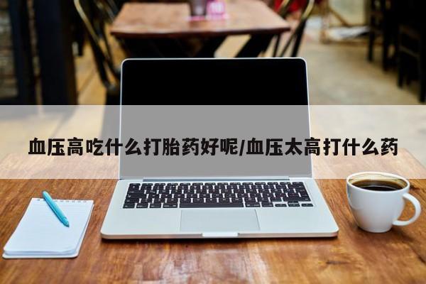 打胎药在线购买微信血压高吃什么打胎药好呢/血压太高打什么药