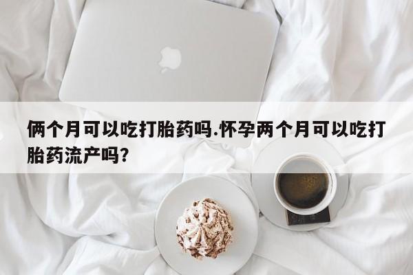 打胎药在线购买微信俩个月可以吃打胎药吗.怀孕两个月可以吃打胎药流产吗？