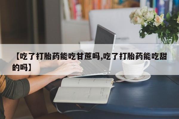 打胎药在线购买微信【吃了打胎药能吃甘蔗吗,吃了打胎药能吃甜的吗】
