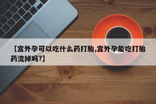 打胎药在线购买微信【宫外孕可以吃什么药打胎,宫外孕能吃打胎药流掉吗?】