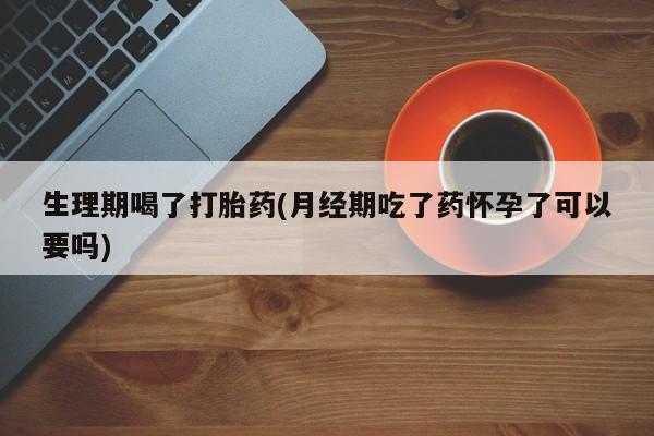 打胎药在线购买微信生理期喝了打胎药(月经期吃了药怀孕了可以要吗)