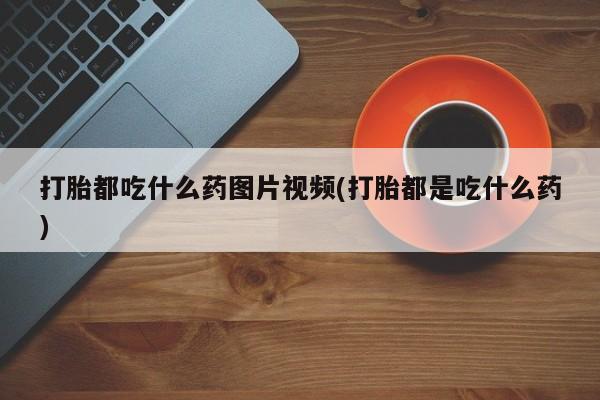 打胎药在线购买微信打胎都吃什么药图片视频(打胎都是吃什么药)