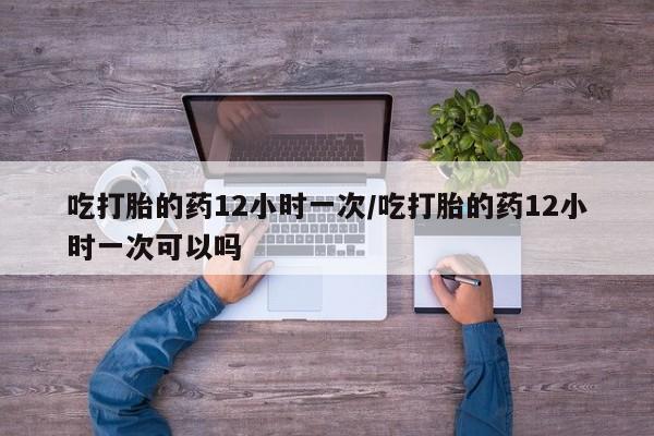 打胎药在线购买微信吃打胎的药12小时一次/吃打胎的药12小时一次可以吗