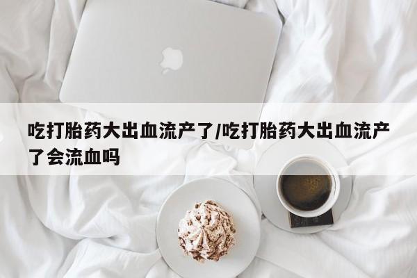 打胎药在线购买微信吃打胎药大出血流产了/吃打胎药大出血流产了会流血吗