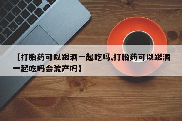 打胎药在线购买微信【打胎药可以跟酒一起吃吗,打胎药可以跟酒一起吃吗会流产吗】