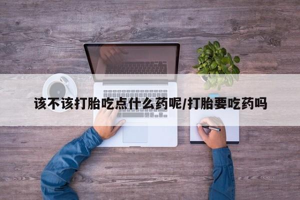打胎药在线购买微信该不该打胎吃点什么药呢/打胎要吃药吗