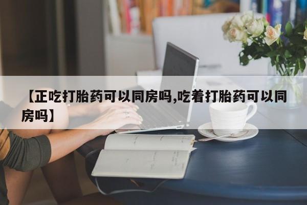 打胎药在线购买微信【正吃打胎药可以同房吗,吃着打胎药可以同房吗】
