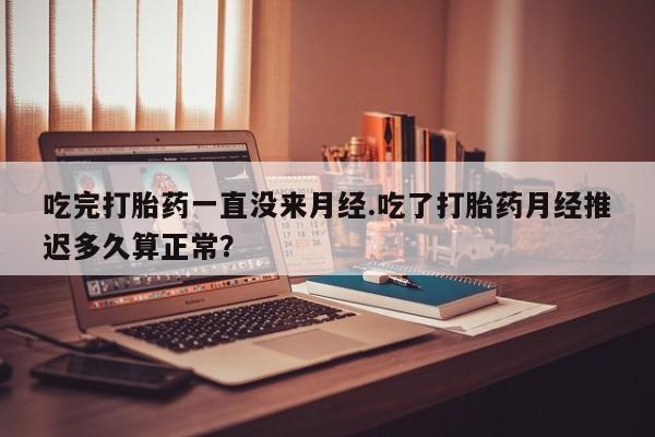 打胎药在线购买微信吃完打胎药一直没来月经.吃了打胎药月经推迟多久算正常？