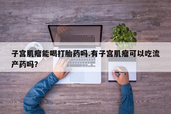 打胎药在线购买微信子宫肌瘤能喝打胎药吗.有子宫肌瘤可以吃流产药吗？