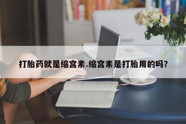 打胎药在线购买微信打胎药就是缩宫素.缩宫素是打胎用的吗？