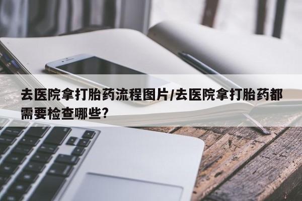 打胎药在线购买微信去医院拿打胎药流程图片/去医院拿打胎药都需要检查哪些?
