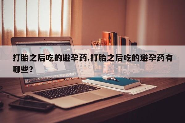 打胎药在线购买微信打胎之后吃的避孕药.打胎之后吃的避孕药有哪些？