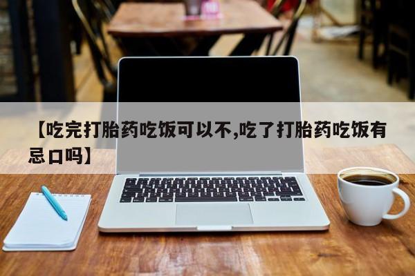 打胎药在线购买微信【吃完打胎药吃饭可以不,吃了打胎药吃饭有忌口吗】