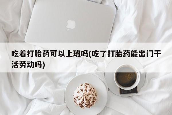 打胎药在线购买微信吃着打胎药可以上班吗(吃了打胎药能出门干活劳动吗)