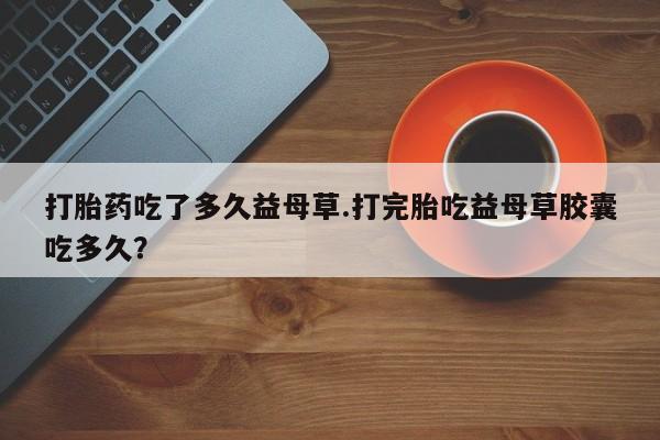 打胎药在线购买微信打胎药吃了多久益母草.打完胎吃益母草胶囊吃多久？